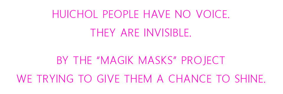 Huichol people have NO voice.  They are invisible.  By the “Magik Masks” Project we trying to give them a chance to shine.